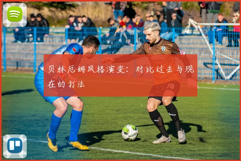 贝林厄姆风格演变:对比过去与现在的打法