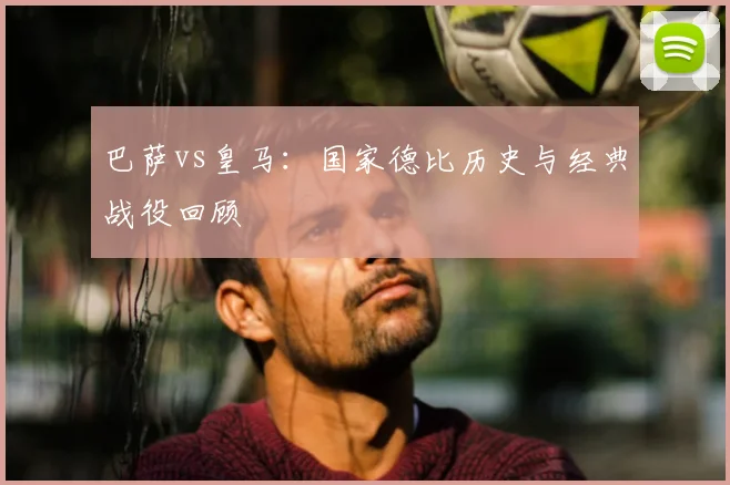 巴萨vs皇马：国家德比历史与经典战役回顾