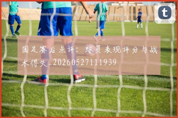 国足赛后点评：球员表现评分与战术得失_20260527111939