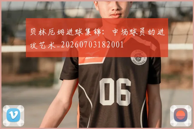 贝林厄姆进球集锦：中场球员的进攻艺术_20260703182001