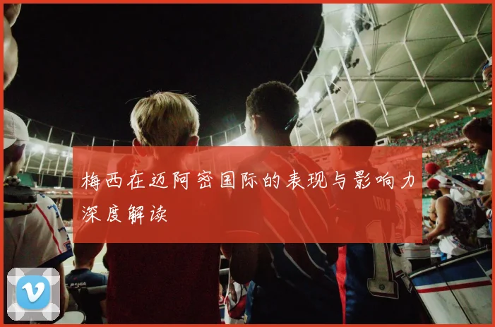 梅西在迈阿密国际的表现与影响力深度解读