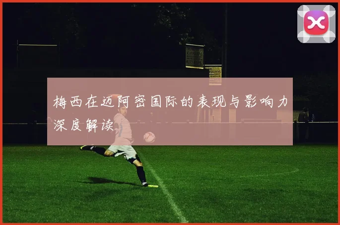 梅西在迈阿密国际的表现与影响力深度解读